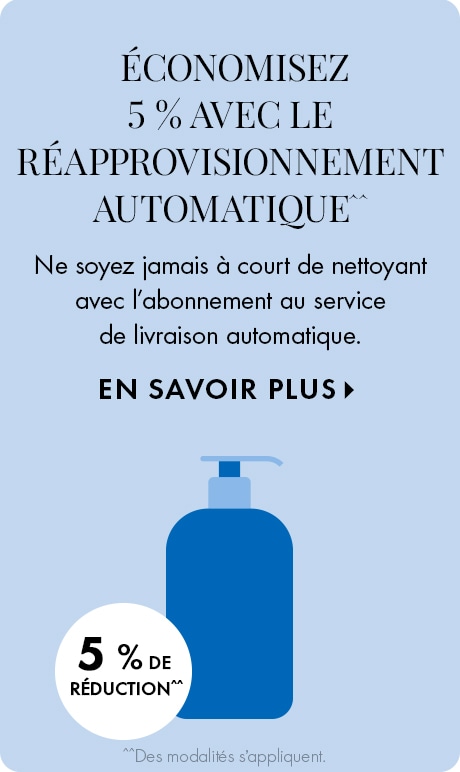 ÉCONOMISEZ 5 % AVEC LE RÉAPPROVISIONNEMENT AUTOMATIQUE^^ | ne soyez jamais à court de nettoyant avec l’abonnement au service de livraison automatique. EN SAVOIR PLUS > | 5 % DE RÉDUCTION^^ | ^^Des conditions s’appliquent. | icône d’un contenant de netto