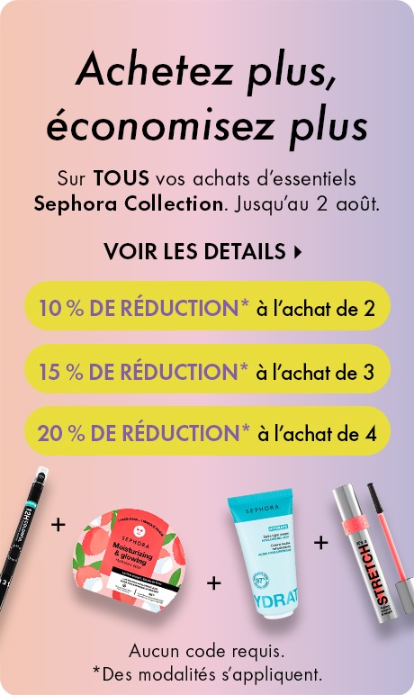 Achetez plus, économisez plus DEK: Sur TOUS vos achats d’essentiels Sephora Collection. Jusqu’au 2 août. CTA: VOIR LES DÉTAILS > Bubble: Achetez-en 2, obtenez 10 % DE RÉDUCTION* Bubble: Achetez-en 3, obtenez 15 % DE RÉDUCTION* Bubble: Achetez-en 4, obtenez