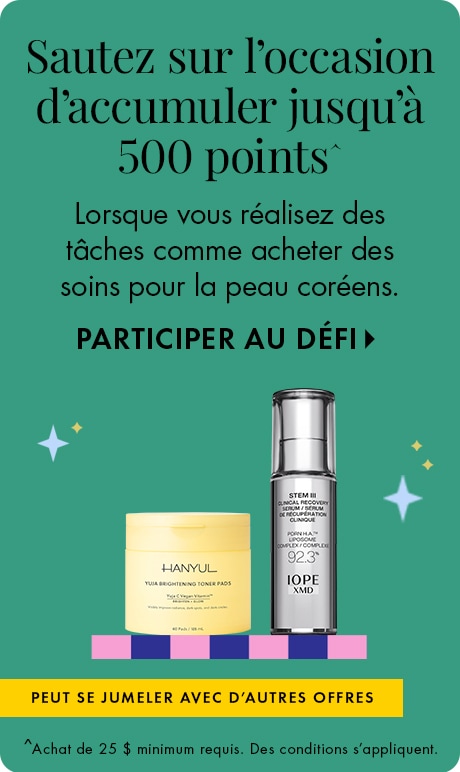 Sautez sur l’occasion d’accumuler jusqu’à 500 points^ lorsque vous réalisez des tâches comme acheter des soins de pour peau coréens. PARTICIPER AU DÉFI > | Peut se jumeler à d’autres offres. | ^Achat de 25 $ minimum requis; des modalités s’appliquent.