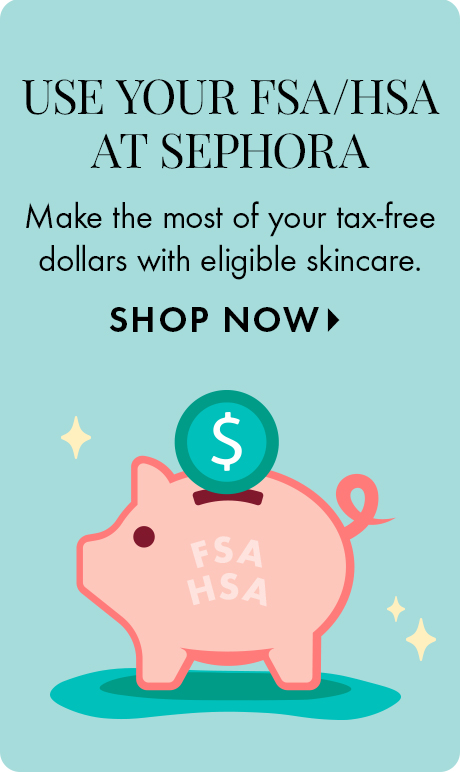USE YOUR FSA/HSA AT SEPHORA | Make the most of your tax-free dollars with eligible skincare. SHOP NOW >