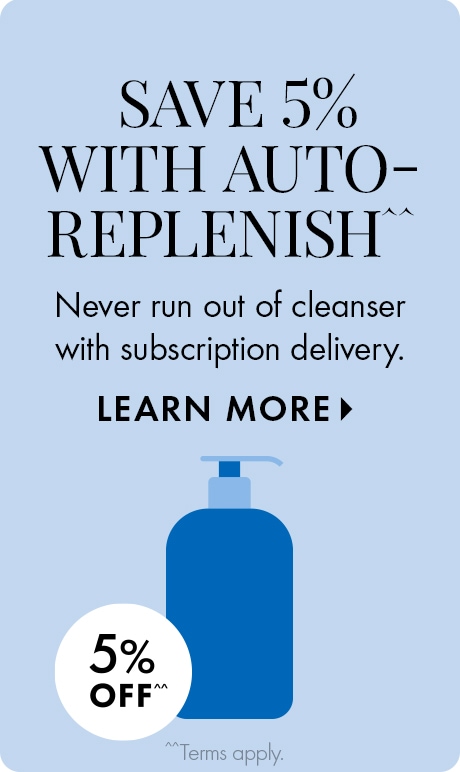 SAVE 5% WITH AUTO-REPLENISH^^ | Never run out of cleanser with subscription delivery. LEARN MORE > | 5% OFF^^ | ^^Terms apply. | Icon of blue cleanser bottle.