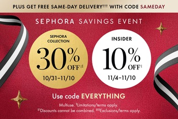 PLUS GET FREE SAME-DAY DELIVERY††† WITH CODE SAMEDAY | SEPHORA SAVINGS EVENT | SEPHORA COLLECTION 30% OFF†1 10/31-11/10 | INSIDER 10% OFF† 11/4-11/10 | USE CODE EVERYTHING | Multiuse. †Limitations/terms apply. †1Discounts cannot be combined. 