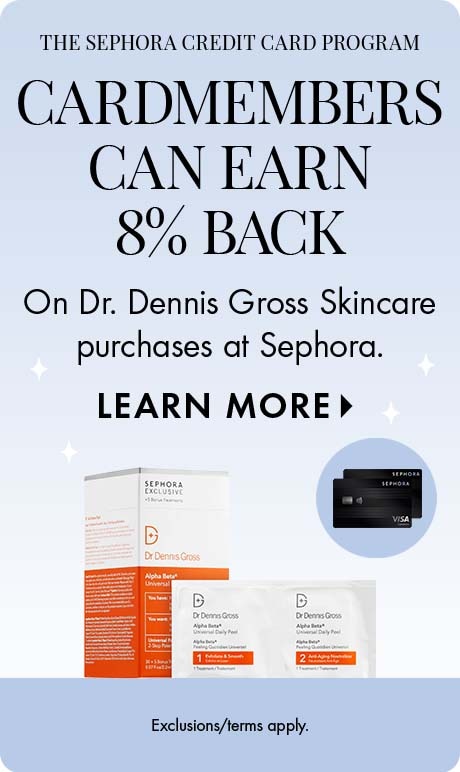The Sephora credit card program . 'CARDMEMBER   can earn 8% back on Dr. Dennis Gross Skincare purchases at Sephora. LEARN MORE. Exclusions/terms apply.' Includes two Sephora credit cards and product.