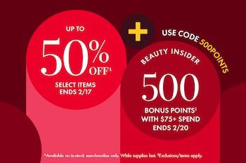 UP TO 50% OFF*  SELECT ITEMS ENDS 2/17 | + | USE CODE 500POINTS | BEAUTY INSIDER 500 BONUS POINTS‡ WITH $75+ SPEND ENDS 2/20 | *Available on in-stock merchandise only. While supplies last. ‡Exclusions/terms apply.