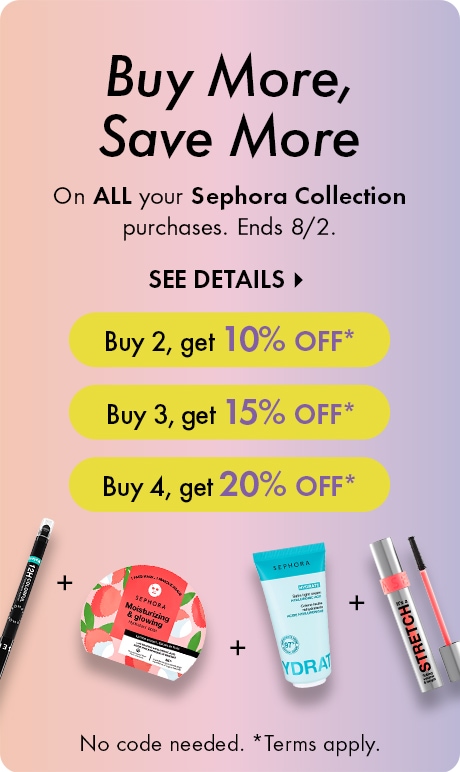 Buy More, Save More DEK: On ALL your Sephora Collection purchases. Ends 8/2. CTA: SEE DETAILS > Bubble: Buy 2, get 10% OFF* Bubble: Buy 3, get 15% OFF* Bubble: Buy 4, get 20% OFF* Legal: No code needed. *Terms apply.