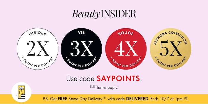INSIDER 2X 1 POINT PER DOLLAR VIB 3X 1 POINT PER DOLLAR ROUGE 4X 1 POINT PER DOLLAR SEPHORA COLLECTION 5X 1 POINT PER DOLLAR Use code SAYPOINTS. ††/†††Terms apply. P.S. Get FREE Same-Day Delivery††† with code DELIVERED. Ends 10/7 at 1pm PT.