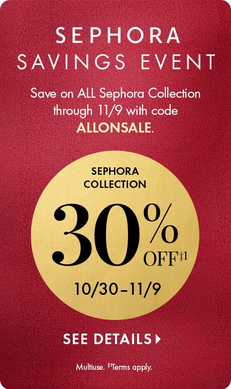 Sephora Saving Event. Save on ALL sephora collection through 11/9 with code ALLONSALE. SEPHORA COLLECTION 30% OFF‡1 10/30–11/9 CTA: SEE DETAILS > Legal: Multiuse. ‡1Terms apply.