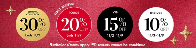 SEPHORA COLLECTION 30% OFF‡ Ends 11/9 FIRST ACCESS! ROUGE 20% OFF‡ Ends 11/9 VIB 15% OFF‡ 11/3-11/9 INSIDER 10% OFF‡ 11/3-11/9 ‡Limitations/terms apply. ‡Discounts cannot be combined.