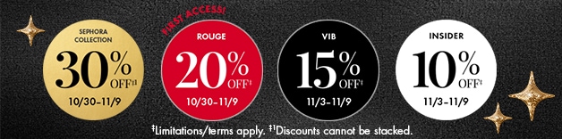 SEPHORA COLLECTION 30% OFF* 4/10-4/20 FIRST ACCESS! ROUGE 20% OFF* 4/10-4/20 VIB 15% OFF* 4/14-4/20 INSIDER 10% OFF* 4/14-4/20 *Exclusions/terms apply. †Discounts cannot be stacked.