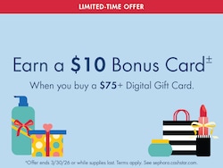 LIMITED-TIME OFFER | Earn a $10 Bonus Card± | When you buy a $75+ Digital Gift Card. | ±Offer ends 3/30/26 or while supplies last. Terms apply. See sephoraca.cashstar.com