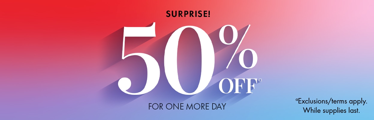 SURPRISE! 50%a OFF FOR ONE MORE DAY aExclusions/terms apply. While supplies last.