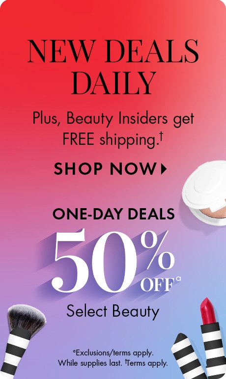 New Deals Daily | Plus, Beauty Insiders get FREE shipping.† | SHOP NOW > | ONE-DAY DEALS 50% OFFa | Select Beauty | aExclusions/terms apply. While supplies last. †Terms apply.