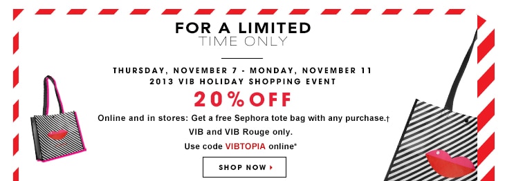 For a Limited Time Only Thursday, November 7 – Monday, November 11 2013 VIB Holiday Shopping Event 20% OFF  Online & In stores: Get a free Sephora tote bag with any purchase.+ VIB & VIB ROUGE only. SHOP NOW »