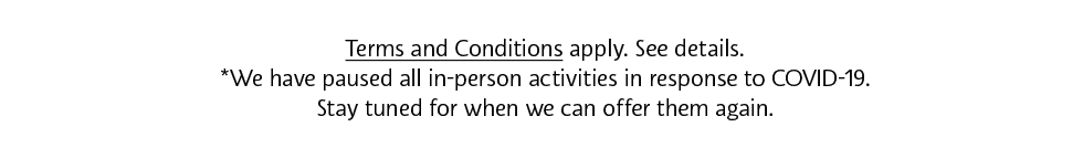 Terms and Conditions Apply. See details. *We have paused all in-person activities in response to COVID-19. Stay tuned for when we can offer them again.